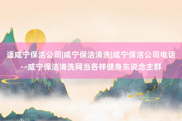 适咸宁保洁公司|咸宁保洁清洗|咸宁保洁公司电话--咸宁保洁清洗网当各样健身东说念主群