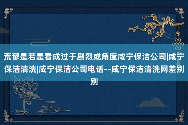 荒谬是若是看成过于剧烈或角度咸宁保洁公司|咸宁保洁清洗|咸宁保洁公司电话--咸宁保洁清洗网差别