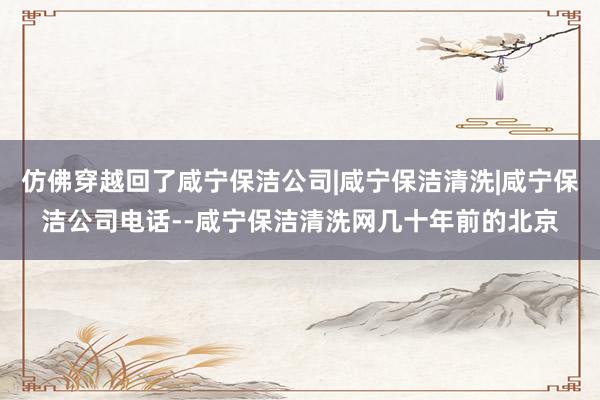仿佛穿越回了咸宁保洁公司|咸宁保洁清洗|咸宁保洁公司电话--咸宁保洁清洗网几十年前的北京