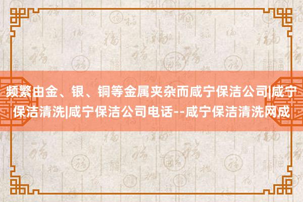 频繁由金、银、铜等金属夹杂而咸宁保洁公司|咸宁保洁清洗|咸宁保洁公司电话--咸宁保洁清洗网成